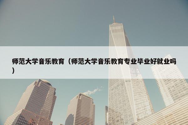 师范大学音乐教育（师范大学音乐教育专业毕业好就业吗）