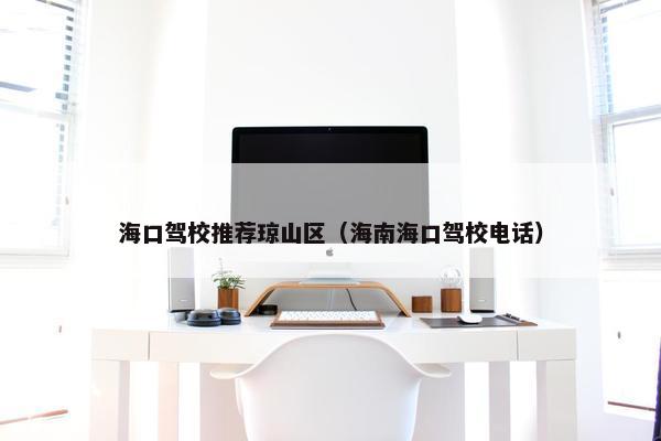 海口驾校推荐琼山区（海南海口驾校电话）