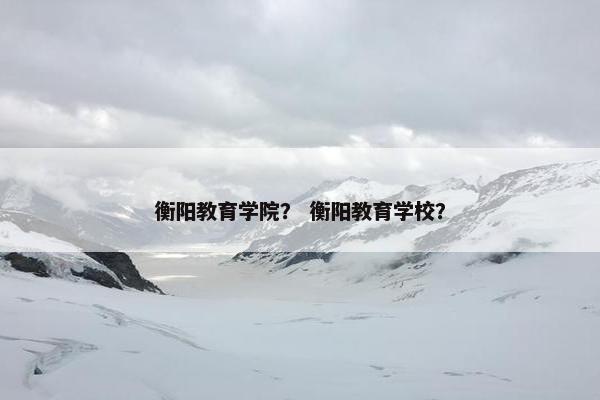 衡阳教育学院？ 衡阳教育学校？