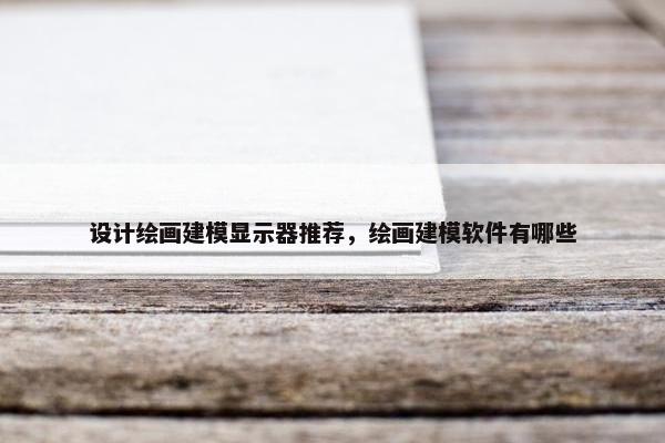 设计绘画建模显示器推荐，绘画建模软件有哪些