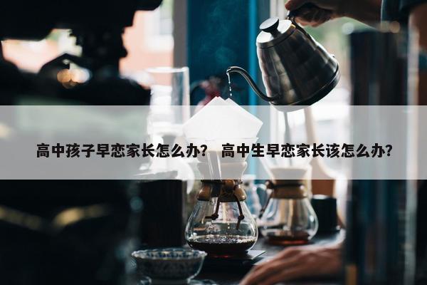 高中孩子早恋家长怎么办？ 高中生早恋家长该怎么办？