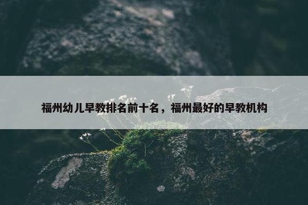 福州幼儿早教排名前十名，福州最好的早教机构