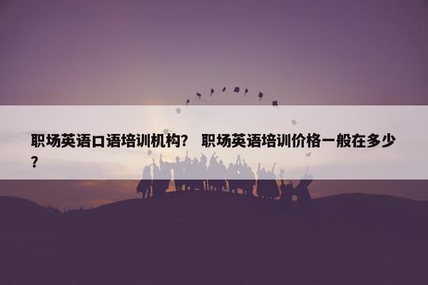 职场英语口语培训机构？ 职场英语培训价格一般在多少？