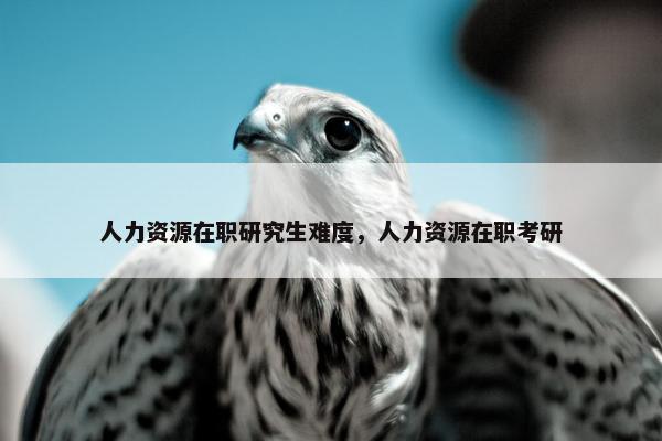 人力资源在职研究生难度，人力资源在职考研