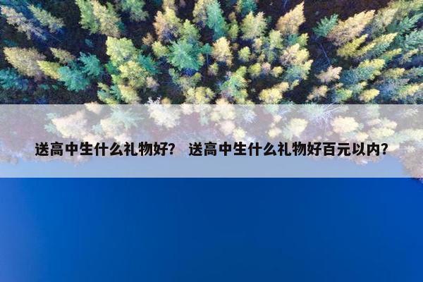 送高中生什么礼物好？ 送高中生什么礼物好百元以内？