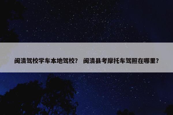 闽清驾校学车本地驾校？ 闽清县考摩托车驾照在哪里？