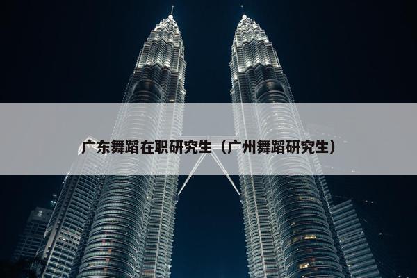 广东舞蹈在职研究生（广州舞蹈研究生）