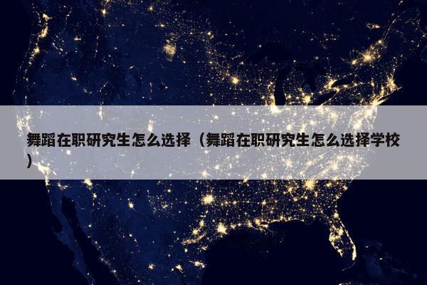舞蹈在职研究生怎么选择（舞蹈在职研究生怎么选择学校）
