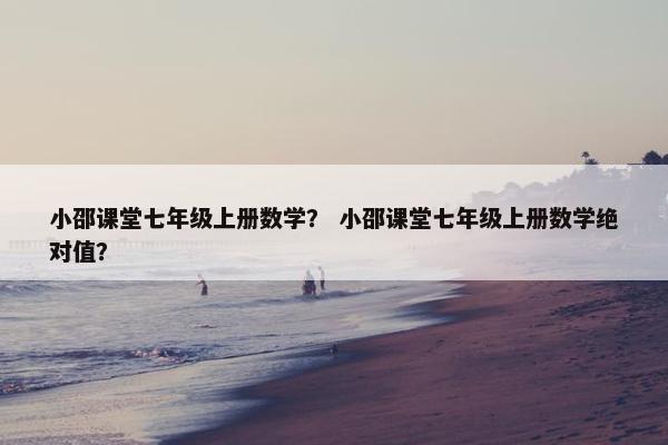 小邵课堂七年级上册数学？ 小邵课堂七年级上册数学绝对值？