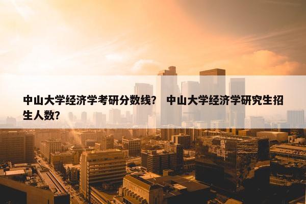 中山大学经济学考研分数线？ 中山大学经济学研究生招生人数？