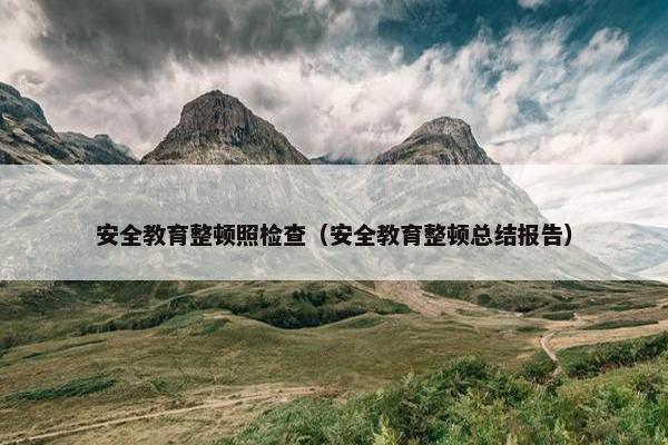 安全教育整顿照检查（安全教育整顿总结报告）