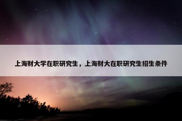 上海财大学在职研究生，上海财大在职研究生招生条件