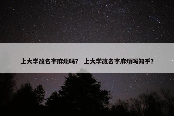 上大学改名字麻烦吗？ 上大学改名字麻烦吗知乎？