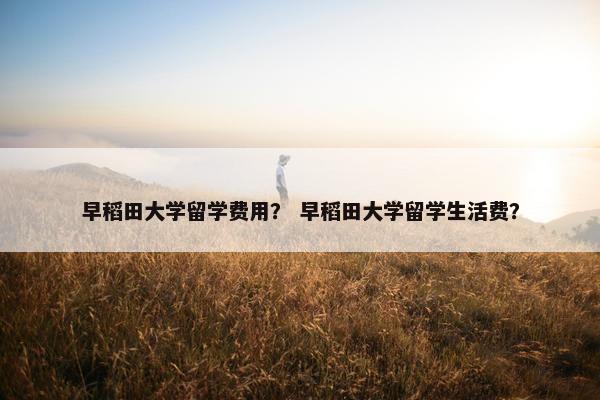 早稻田大学留学费用？ 早稻田大学留学生活费？