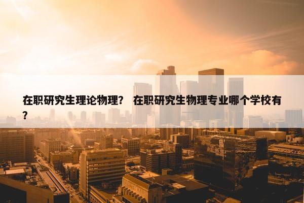 在职研究生理论物理？ 在职研究生物理专业哪个学校有？