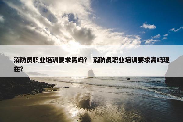 消防员职业培训要求高吗？ 消防员职业培训要求高吗现在？