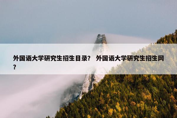 外国语大学研究生招生目录？ 外国语大学研究生招生网？