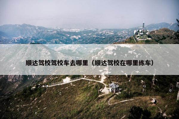 顺达驾校驾校车去哪里（顺达驾校在哪里练车）