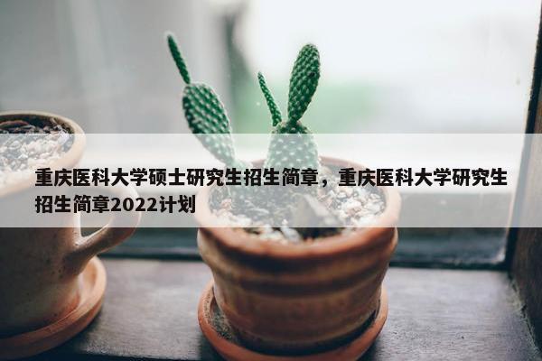 重庆医科大学硕士研究生招生简章，重庆医科大学研究生招生简章2022计划