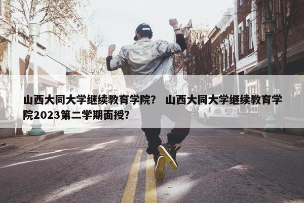 山西大同大学继续教育学院？ 山西大同大学继续教育学院2023第二学期面授？