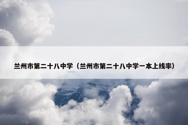 兰州市第二十八中学（兰州市第二十八中学一本上线率）