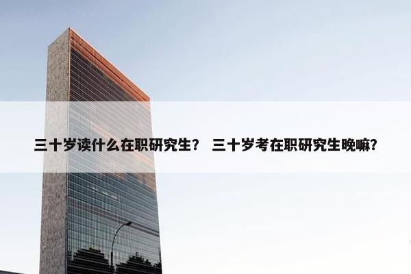 三十岁读什么在职研究生？ 三十岁考在职研究生晚嘛？
