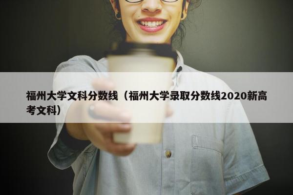 福州大学文科分数线（福州大学录取分数线2020新高考文科）