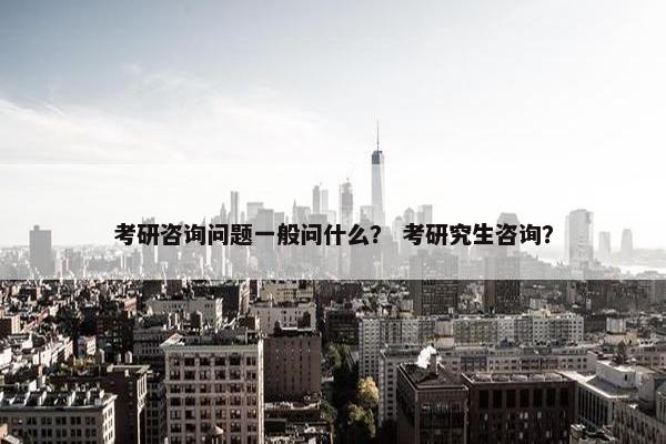 考研咨询问题一般问什么？ 考研究生咨询？