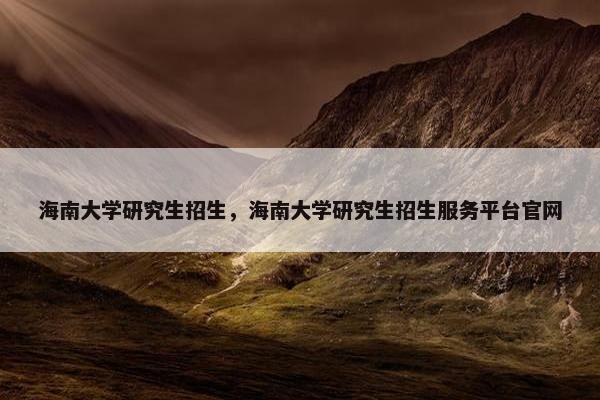 海南大学研究生招生，海南大学研究生招生服务平台官网