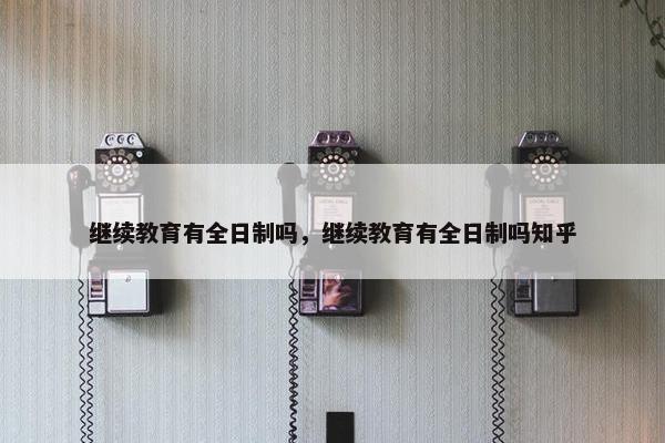 继续教育有全日制吗，继续教育有全日制吗知乎