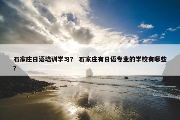 石家庄日语培训学习？ 石家庄有日语专业的学校有哪些？