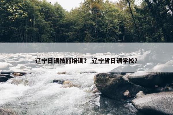 辽宁日语技能培训？ 辽宁省日语学校？