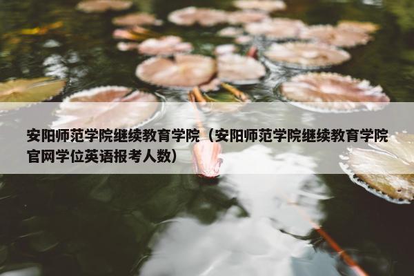 安阳师范学院继续教育学院（安阳师范学院继续教育学院官网学位英语报考人数）