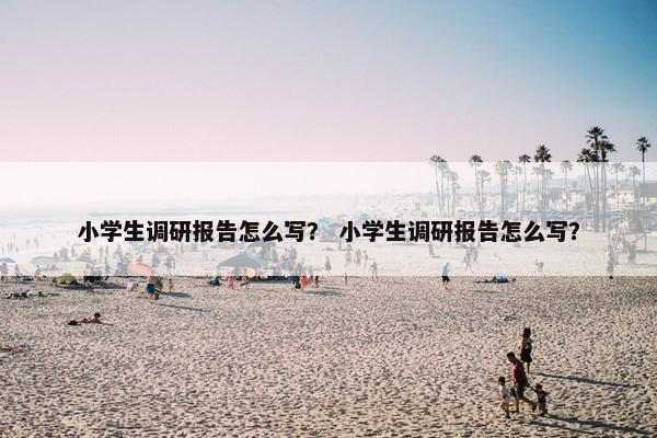 小学生调研报告怎么写？ 小学生调研报告怎么写？