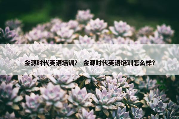 金源时代英语培训？ 金源时代英语培训怎么样？