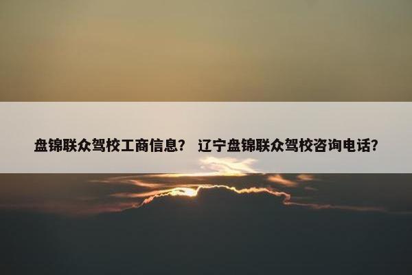 盘锦联众驾校工商信息？ 辽宁盘锦联众驾校咨询电话？