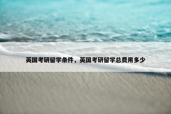 英国考研留学条件，英国考研留学总费用多少