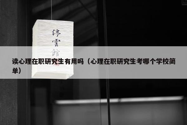 读心理在职研究生有用吗（心理在职研究生考哪个学校简单）