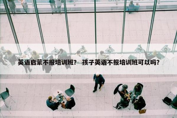 英语启蒙不报培训班？ 孩子英语不报培训班可以吗？