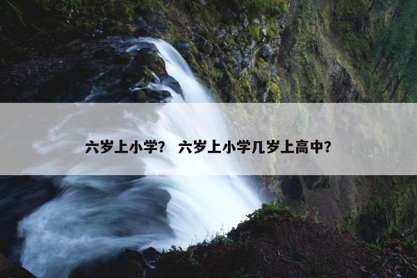 六岁上小学？ 六岁上小学几岁上高中？