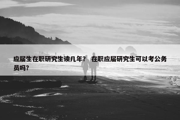 应届生在职研究生读几年？ 在职应届研究生可以考公务员吗？