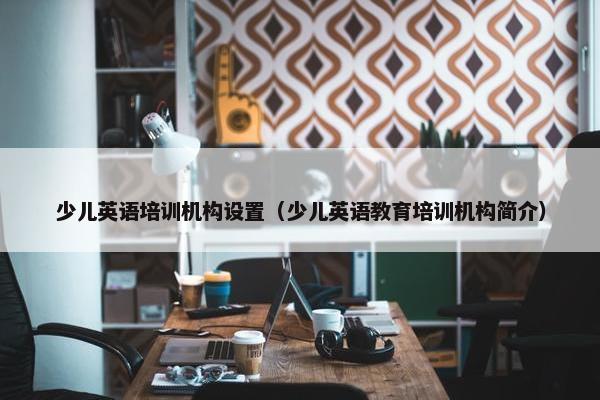 少儿英语培训机构设置（少儿英语教育培训机构简介）