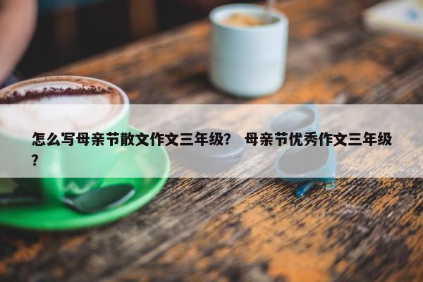 怎么写母亲节散文作文三年级？ 母亲节优秀作文三年级？