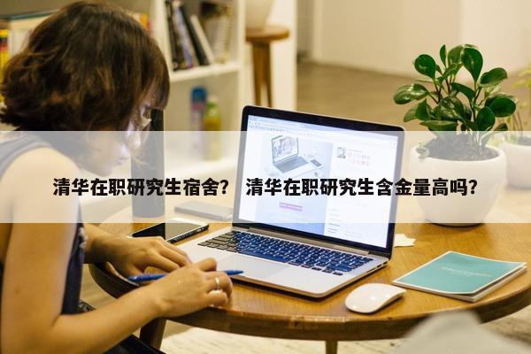 清华在职研究生宿舍？ 清华在职研究生含金量高吗？