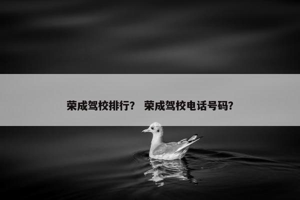 荣成驾校排行？ 荣成驾校电话号码？