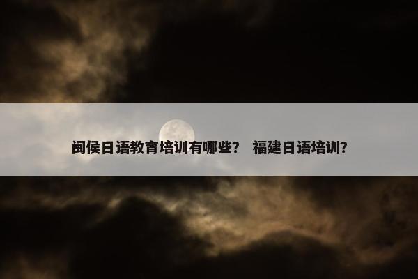 闽侯日语教育培训有哪些？ 福建日语培训？