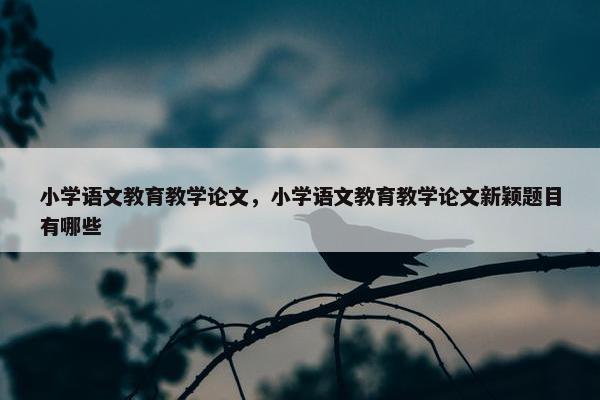 小学语文教育教学论文，小学语文教育教学论文新颖题目有哪些
