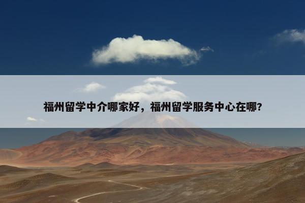 福州留学中介哪家好，福州留学服务中心在哪?