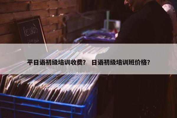平日语初级培训收费？ 日语初级培训班价格？
