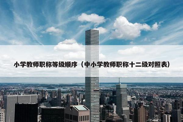 小学教师职称等级顺序（中小学教师职称十二级对照表）